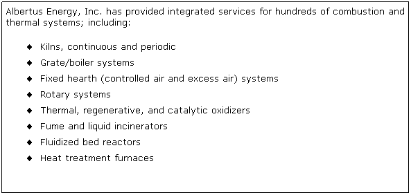 Text Box: Albertus Energy, Inc. has provided integrated services for hundreds of combustion and thermal systems; including:
 Kilns, continuous and periodic 
 Grate/boiler systems
 Fixed hearth (controlled air and excess air) systems 
 Rotary systems 
 Thermal, regenerative, and catalytic oxidizers
 Fume and liquid incinerators
 Fluidized bed reactors
 Heat treatment furnaces 
