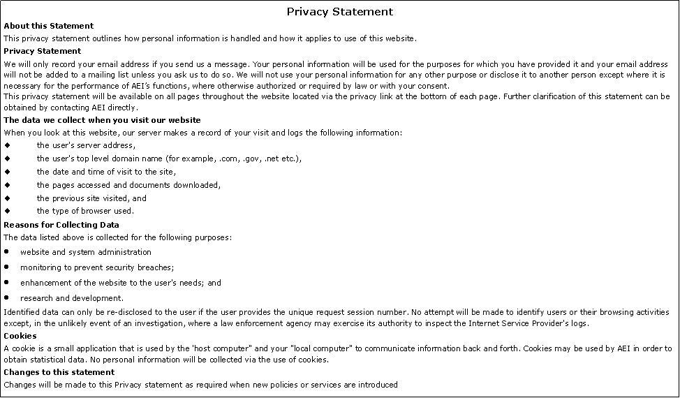 Text Box: Privacy StatementAbout this StatementThis privacy statement outlines how personal information is handled and how it applies to use of this website.Privacy StatementWe will only record your email address if you send us a message. Your personal information will be used for the purposes for which you have provided it and your email address will not be added to a mailing list unless you ask us to do so. We will not use your personal information for any other purpose or disclose it to another person except where it is necessary for the performance of AEIs functions, where otherwise authorized or required by law or with your consent.This privacy statement will be available on all pages throughout the website located via the privacy link at the bottom of each page. Further clarification of this statement can be obtained by contacting AEI directly.The data we collect when you visit our websiteWhen you look at this website, our server makes a record of your visit and logs the following information:the user's server address,the user's top level domain name (for example, .com, .gov, .net etc.),the date and time of visit to the site,the pages accessed and documents downloaded,the previous site visited, andthe type of browser used.Reasons for Collecting DataThe data listed above is collected for the following purposes:website and system administrationmonitoring to prevent security breaches;enhancement of the website to the user's needs; andresearch and development.Identified data can only be re-disclosed to the user if the user provides the unique request session number. No attempt will be made to identify users or their browsing activities except, in the unlikely event of an investigation, where a law enforcement agency may exercise its authority to inspect the Internet Service Provider's logs.CookiesA cookie is a small application that is used by the 'host computer" and your "local computer" to communicate information back and forth. Cookies may be used by AEI in order to obtain statistical data. No personal information will be collected via the use of cookies.Changes to this statementChanges will be made to this Privacy statement as required when new policies or services are introduced