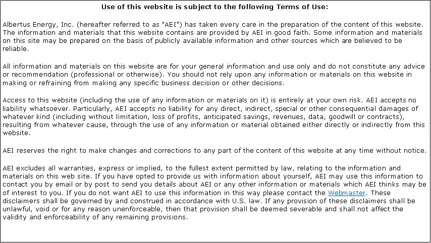 Text Box: Use of this website is subject to the following Terms of Use:Albertus Energy, Inc. (hereafter referred to as "AEI") has taken every care in the preparation of the content of this website. The information and materials that this website contains are provided by AEI in good faith. Some information and materials on this site may be prepared on the basis of publicly available information and other sources which are believed to be reliable.All information and materials on this website are for your general information and use only and do not constitute any advice or recommendation (professional or otherwise). You should not rely upon any information or materials on this website in making or refraining from making any specific business decision or other decisions.Access to this website (including the use of any information or materials on it) is entirely at your own risk. AEI accepts no liability whatsoever. Particularly, AEI accepts no liability for any direct, indirect, special or other consequential damages of whatever kind (including without limitation, loss of profits, anticipated savings, revenues, data, goodwill or contracts), resulting from whatever cause, through the use of any information or material obtained either directly or indirectly from this website.AEI reserves the right to make changes and corrections to any part of the content of this website at any time without notice.AEI excludes all warranties, express or implied, to the fullest extent permitted by law, relating to the information and materials on this web site. If you have opted to provide us with information about yourself, AEI may use this information to contact you by email or by post to send you details about AEI or any other information or materials which AEI thinks may be of interest to you. If you do not want AEI to use this information in this way please contact the Webmaster. These disclaimers shall be governed by and construed in accordance with U.S. law. If any provision of these disclaimers shall be unlawful, void or for any reason unenforceable, then that provision shall be deemed severable and shall not affect the validity and enforceability of any remaining provisions.