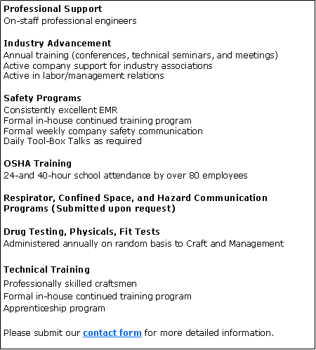 Text Box: Professional SupportOn-staff professional engineersIndustry AdvancementAnnual training (conferences, technical seminars, and meetings)
Active company support for industry associations 
Active in labor/management relationsSafety ProgramsConsistently excellent EMR
Formal in-house continued training program
Formal weekly company safety communication
Daily Tool-Box Talks as requiredOSHA Training24-and 40-hour school attendance by over 80 employeesRespirator, Confined Space, and Hazard Communication Programs (Submitted upon request)Drug Testing, Physicals, Fit Tests
Administered annually on random basis to Craft and ManagementTechnical TrainingProfessionally skilled craftsmen
Formal in-house continued training program
Apprenticeship program Please submit our contact form for more detailed information.