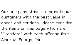 Text Box: Our company strives to provide our customers with the best value in goods and services. Please consider the items on this page which are "Standard" with each offering from Albertus Energy, Inc. 