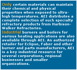 Text Box: Only certain materials can maintain their chemical and physical properties when exposed to ultra-high temperatures. AEI distributes a complete selection of such specialty refractory products from Harbison-Walker Refractories.
Industrial burners and boilers for various heating applications are also available through AEI. An authorized retailer for Eclipse, Faber and other burner and parts manufacturers, AEI is a key industrial resource for several corporations, regional businesses and smaller organizations.
