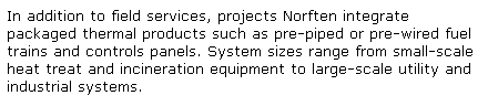 Text Box: In addition to field services, projects Norften integrate packaged thermal products such as pre-piped or pre-wired fuel trains and controls panels. System sizes range from small-scale heat treat and incineration equipment to large-scale utility and industrial systems. 
