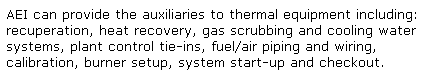 Text Box: AEI can provide the auxiliaries to thermal equipment including: recuperation, heat recovery, gas scrubbing and cooling water systems, plant control tie-ins, fuel/air piping and wiring, calibration, burner setup, system start-up and checkout.
