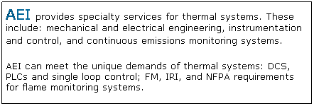 Text Box: AEI provides specialty services for thermal systems. These include: mechanical and electrical engineering, instrumentation and control, and continuous emissions monitoring systems.
AEI can meet the unique demands of thermal systems: DCS, PLCs and single loop control; FM, IRI, and NFPA requirements for flame monitoring systems.
